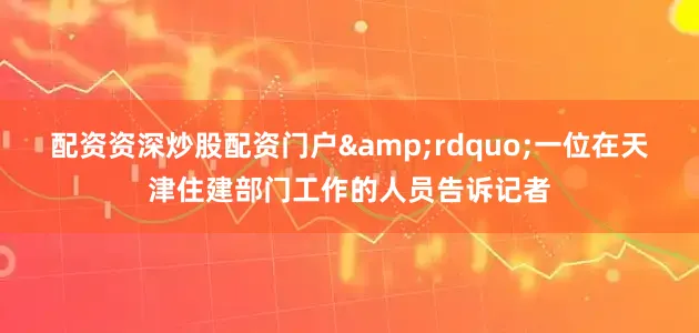 配资资深炒股配资门户&rdquo;一位在天津住建部门工作的人员告诉记者