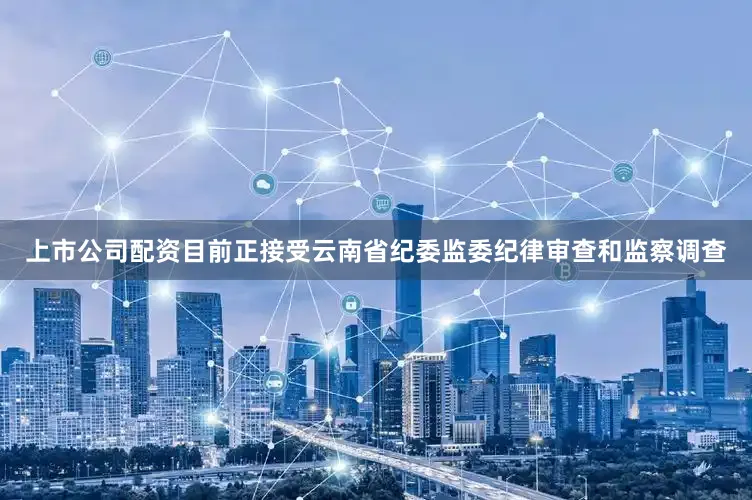 上市公司配资目前正接受云南省纪委监委纪律审查和监察调查