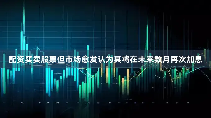 配资买卖股票但市场愈发认为其将在未来数月再次加息