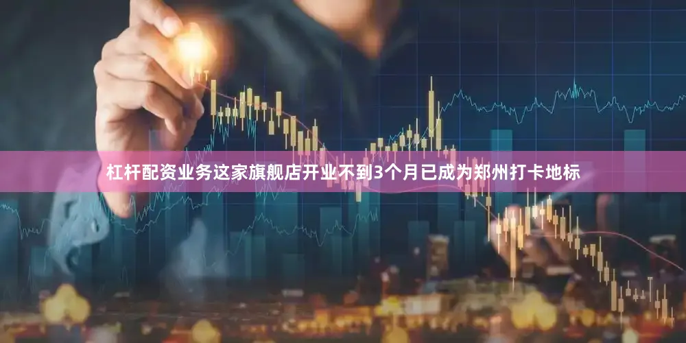 杠杆配资业务这家旗舰店开业不到3个月已成为郑州打卡地标