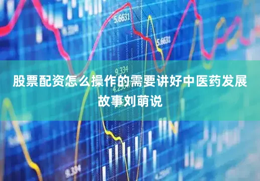 股票配资怎么操作的需要讲好中医药发展故事刘萌说